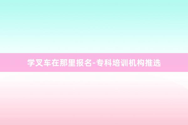 学叉车在那里报名-专科培训机构推选