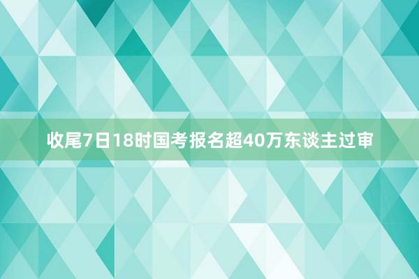 收尾7日18时国考报名超40万东谈主过审