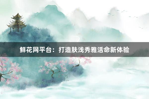 鲜花网平台:打造肤浅秀雅活命新体验